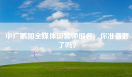 中广鹏图全媒体运营师报名，你准备好了吗？
