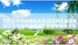 文科女生专业排名大学 女文科生最吃香的十大专业有哪些呢？哪些专业排名前三？