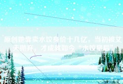 原创她靠卖水饺身价十几亿，当初被丈夫抛弃，才成就如今“水饺皇后”