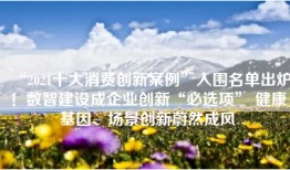 “2021十大消费创新案例”入围名单出炉！数智建设成企业创新“必选项” 健康基因、场景创新蔚然成风