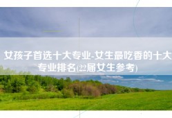 女孩子首选十大专业-女生最吃香的十大专业排名(22届女生参考)