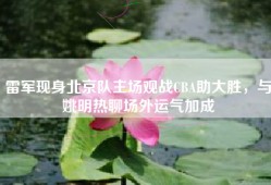 雷军现身北京队主场观战CBA助大胜，与姚明热聊场外运气加成