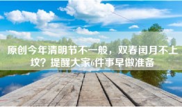 原创今年清明节不一般，双春闰月不上坟？提醒大家6件事早做准备