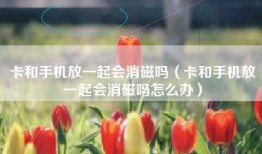 卡和手机放一起会消磁吗（卡和手机放一起会消磁吗怎么办）
