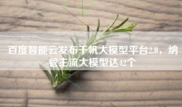 百度智能云发布千帆大模型平台2.0，纳管主流大模型达42个