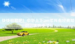 快快收藏吧！中华上下5000年所有经典知识，太齐全了！