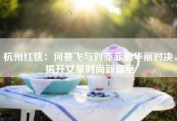 杭州红毯：何赛飞与刘亦菲的华丽对决，揭开女星时尚新篇章