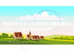 港版索尼手机（港版索尼手机在国内上不了网怎样设置）