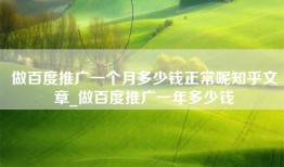做百度推广一个月多少钱正常呢知乎文章_做百度推广一年多少钱