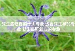 女生最吃香的十大专业 适合女生学的专业 女生最好就业的专业