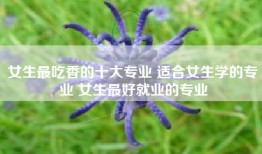 女生最吃香的十大专业 适合女生学的专业 女生最好就业的专业