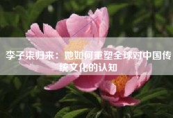 李子柒归来：她如何重塑全球对中国传统文化的认知