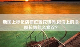 地图上标记店铺位置花钱吗,微信上的地图位置怎么修改？