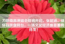 刀郎南昌演唱会即将开启，张韶涵、徐怀钰拼盘同台，一场文化经济盛宴蓄势待发！