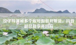饺子导演被多个账号假冒并带货，抖音副总裁李亮回应