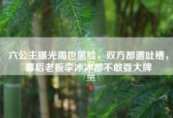 六公主曝光周也黑脸，双方都遭吐槽，幕后老板李冰冰都不敢耍大牌
