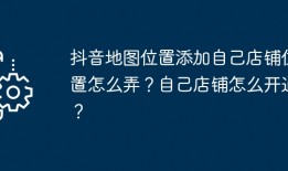 抖音地图位置添加自己店铺位置怎么弄？自己店铺怎么开通？