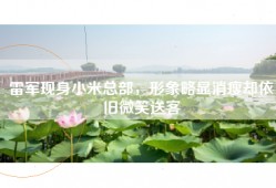 雷军现身小米总部，形象略显消瘦却依旧微笑送客