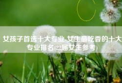 女孩子首选十大专业-女生最吃香的十大专业排名(22届女生参考)
