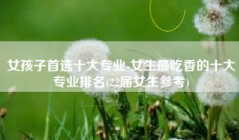 女孩子首选十大专业-女生最吃香的十大专业排名(22届女生参考)