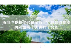 原创“我和伴侣是同行”？聊聊影视圈内的幕后「夫妻档」合作