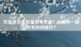 百家号怎么批量发布文章？自媒体一键发布如何操作？