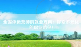 全媒体运营师的就业方向：探索多元化的职业路径！