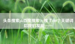 头条搜索pk百度搜索，搜了100个关键词后我们发现……