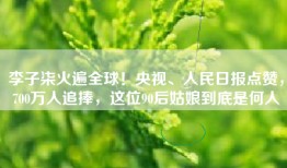 李子柒火遍全球！央视、人民日报点赞，700万人追捧，这位90后姑娘到底是何人