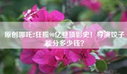 原创哪吒2狂揽90亿登顶影史！导演饺子能分多少钱？