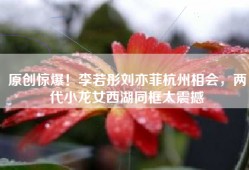 原创惊爆！李若彤刘亦菲杭州相会，两代小龙女西湖同框太震撼