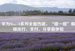 华为Mate70系列全面热销，“碰一碰”解锁出行、支付、分享新体验