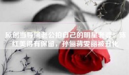 原创当导演老公拍自己的明星老婆：陈红美得有保留，孙俪蒋雯丽被丑化