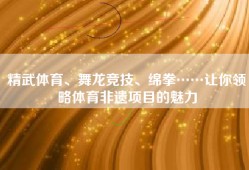 精武体育、舞龙竞技、绵拳……让你领略体育非遗项目的魅力