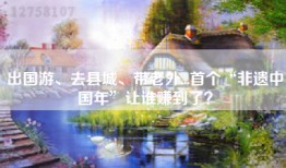 出国游、去县城、带老外...首个“非遗中国年”让谁赚到了？