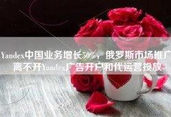 Yandex中国业务增长50%，俄罗斯市场推广离不开Yandex广告开户和代运营投放