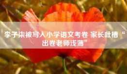 李子柒被写入小学语文考卷 家长吐槽“出卷老师浅薄”