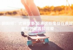 阴阳师：式神故事 原来这些鬼怪在典故里都如此善良可爱