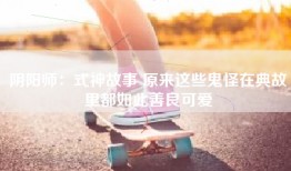 阴阳师：式神故事 原来这些鬼怪在典故里都如此善良可爱