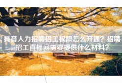 抖音人力招聘招工权限怎么开通？招聘招工直播间需要提供什么材料？