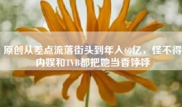 原创从差点流落街头到年入60亿，怪不得内娱和TVB都把她当香饽饽