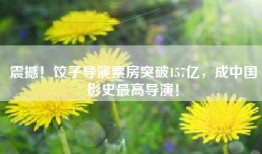 震撼！饺子导演票房突破157亿，成中国影史最高导演！
