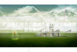 产品推广是什么意思？新产品上市宣传怎么做产品推广