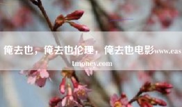 俺去也，俺去也伦理，俺去也电影www.eastmoney.com