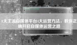 8大主流自媒体平台4大运营方法，教你正确开启自媒体运营之路