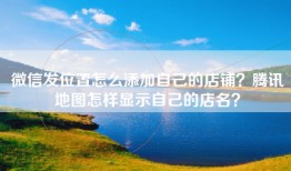 微信发位置怎么添加自己的店铺？腾讯地图怎样显示自己的店名？