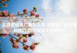 品牌营销推广要怎么做 品牌推广的步骤和技巧 如何做好企业营销？