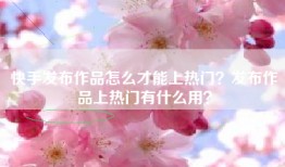 快手发布作品怎么才能上热门？发布作品上热门有什么用？