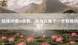 结缘河南20余载，华为在豫下一步有啥动作？