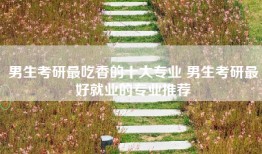 男生考研最吃香的十大专业 男生考研最好就业的专业推荐